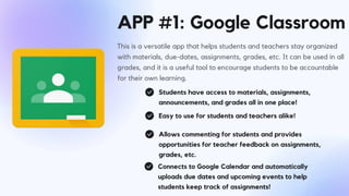 APP #1: Google Classroom
This is a versatile app that helps students and teachers stay organized
with materials, due-dates, assignments, grades, etc. It can be used in all
grades, and it is a useful tool to encourage students to be accountable
for their own learning.
Students have access to materials, assignments,
announcements, and grades all in one place!
Easy to use for students and teachers alike!
Allows commenting for students and provides
opportunities for teacher feedback on assignments,
grades, etc.
Connects to Google Calendar and automatically
uploads due dates and upcoming events to help
students keep track of assignments!
 
