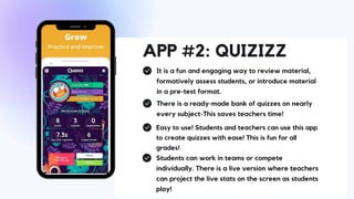 APP #2: QUIZIZZ
It is a fun and engaging way to review material,
formatively assess students, or introduce material
in a pre-test format.
There is a ready-made bank of quizzes on nearly
every subject-This saves teachers time!
Easy to use! Students and teachers can use this app
to create quizzes with ease! This is fun for all
grades!
Students can work in teams or compete
individually. There is a live version where teachers
can project the live stats on the screen as students
play!
 