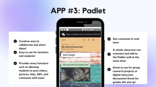 Creative way to
collaborate and share
ideas!
Easy to use for teachers
and students!
Provides many functions
such as allowing
students to post videos,
pictures, links, GIFs, and
comments with ease!
See comments in real-
time!
A whole classroom can
comment and add to
the Padlet wall at the
same time!
Great to use for group
research projects or
digital classroom
discussions! Great for
grades 6th and up!
APP #3: Padlet
 