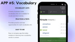 A bank of already made
vocabulary lists are available for
novels and short stories.
VOCABULARY LISTS
Provides practice and test
opportunities for each vocabulary list.
PRACTICES & TESTS
EASY TO USE
Easy to navigate app that aides
students in learning new vocabulary
words in content.
APP #5: Vocabulary
 