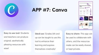 APP #7: Canva
Easy to use tool- Students
and teachers can produce
original, aesthetically
pleasing resources with
ease!
Ideal use: Grades 6th and
up can be taught to use this
tool to enhance their
learning and express
themselves creatively!
Easy to share: This app can
be used to collaborate with
others, and the resources
made can be easily shared,
or kept private.
 