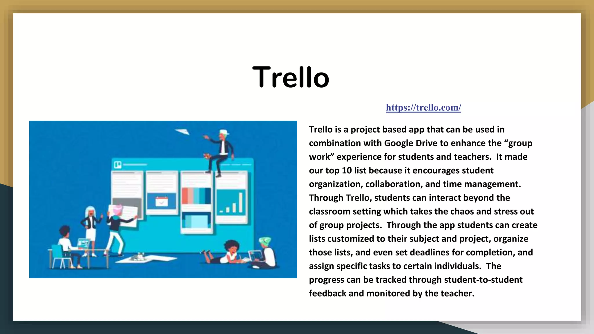 Trello
https://trello.com/
Trello is a project based app that can be used in
combination with Google Drive to enhance the “group
work” experience for students and teachers. It made
our top 10 list because it encourages student
organization, collaboration, and time management.
Through Trello, students can interact beyond the
classroom setting which takes the chaos and stress out
of group projects. Through the app students can create
lists customized to their subject and project, organize
those lists, and even set deadlines for completion, and
assign specific tasks to certain individuals. The
progress can be tracked through student-to-student
feedback and monitored by the teacher.
 