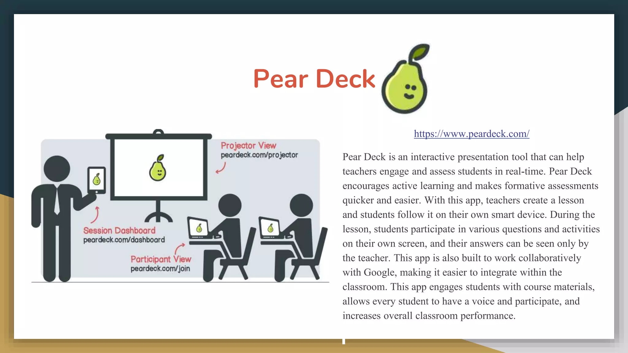 Pear Deck
https://www.peardeck.com/
Pear Deck is an interactive presentation tool that can help
teachers engage and assess students in real-time. Pear Deck
encourages active learning and makes formative assessments
quicker and easier. With this app, teachers create a lesson
and students follow it on their own smart device. During the
lesson, students participate in various questions and activities
on their own screen, and their answers can be seen only by
the teacher. This app is also built to work collaboratively
with Google, making it easier to integrate within the
classroom. This app engages students with course materials,
allows every student to have a voice and participate, and
increases overall classroom performance.
 