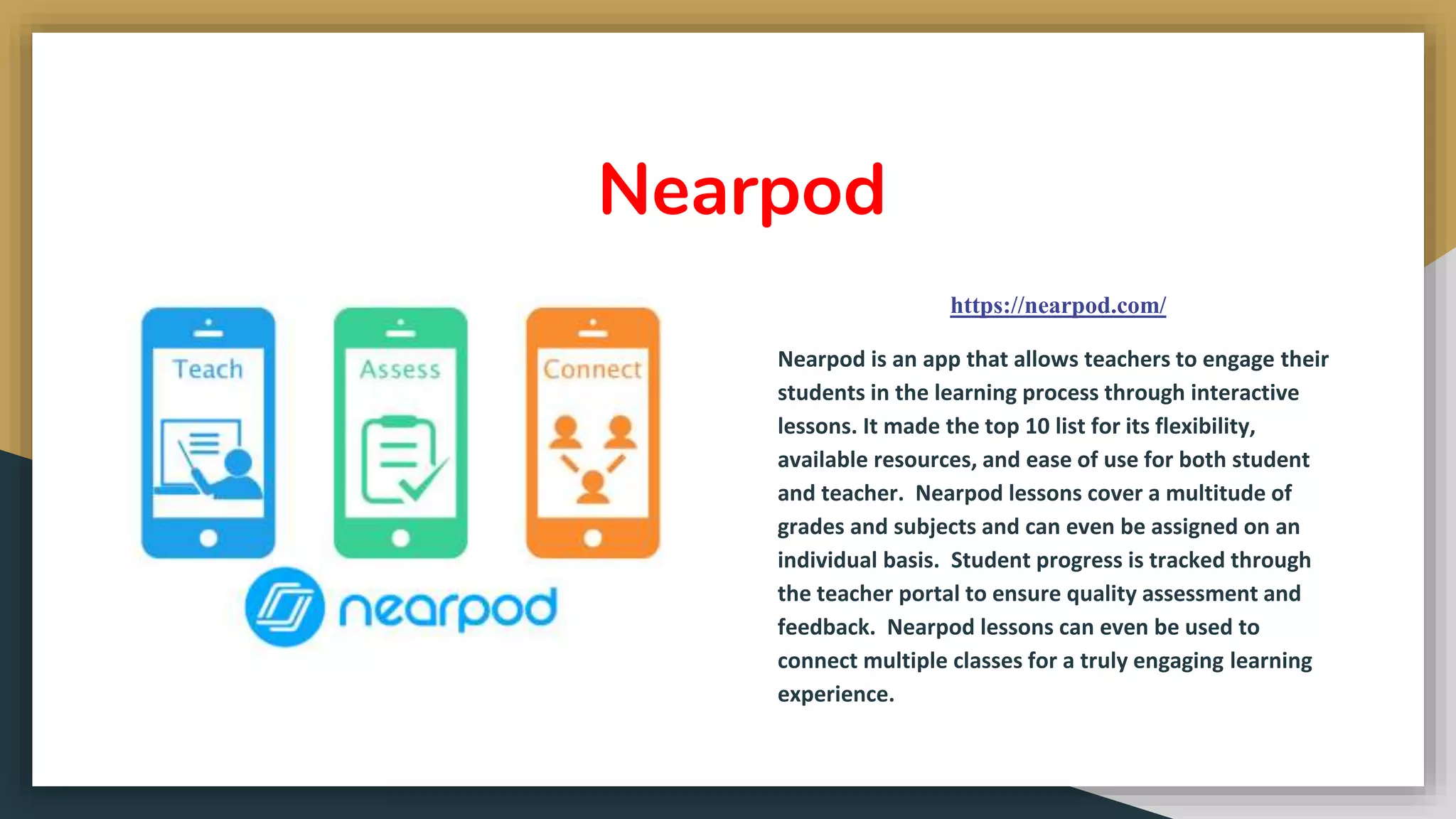 Nearpod
https://nearpod.com/
Nearpod is an app that allows teachers to engage their
students in the learning process through interactive
lessons. It made the top 10 list for its flexibility,
available resources, and ease of use for both student
and teacher. Nearpod lessons cover a multitude of
grades and subjects and can even be assigned on an
individual basis. Student progress is tracked through
the teacher portal to ensure quality assessment and
feedback. Nearpod lessons can even be used to
connect multiple classes for a truly engaging learning
experience.
 