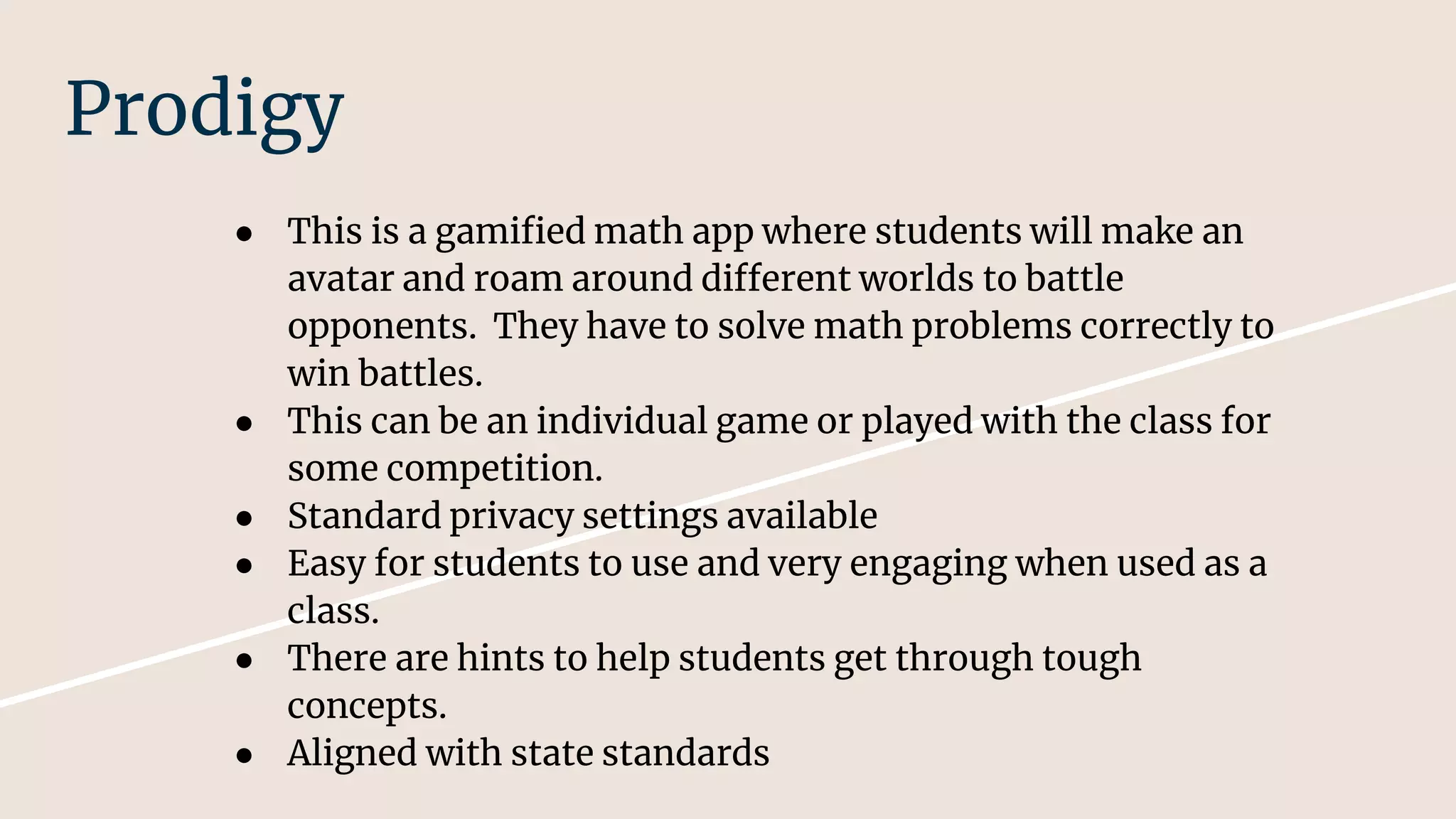 Prodigy
● This is a gamified math app where students will make an
avatar and roam around different worlds to battle
opponents. They have to solve math problems correctly to
win battles.
● This can be an individual game or played with the class for
some competition.
● Standard privacy settings available
● Easy for students to use and very engaging when used as a
class.
● There are hints to help students get through tough
concepts.
● Aligned with state standards
 