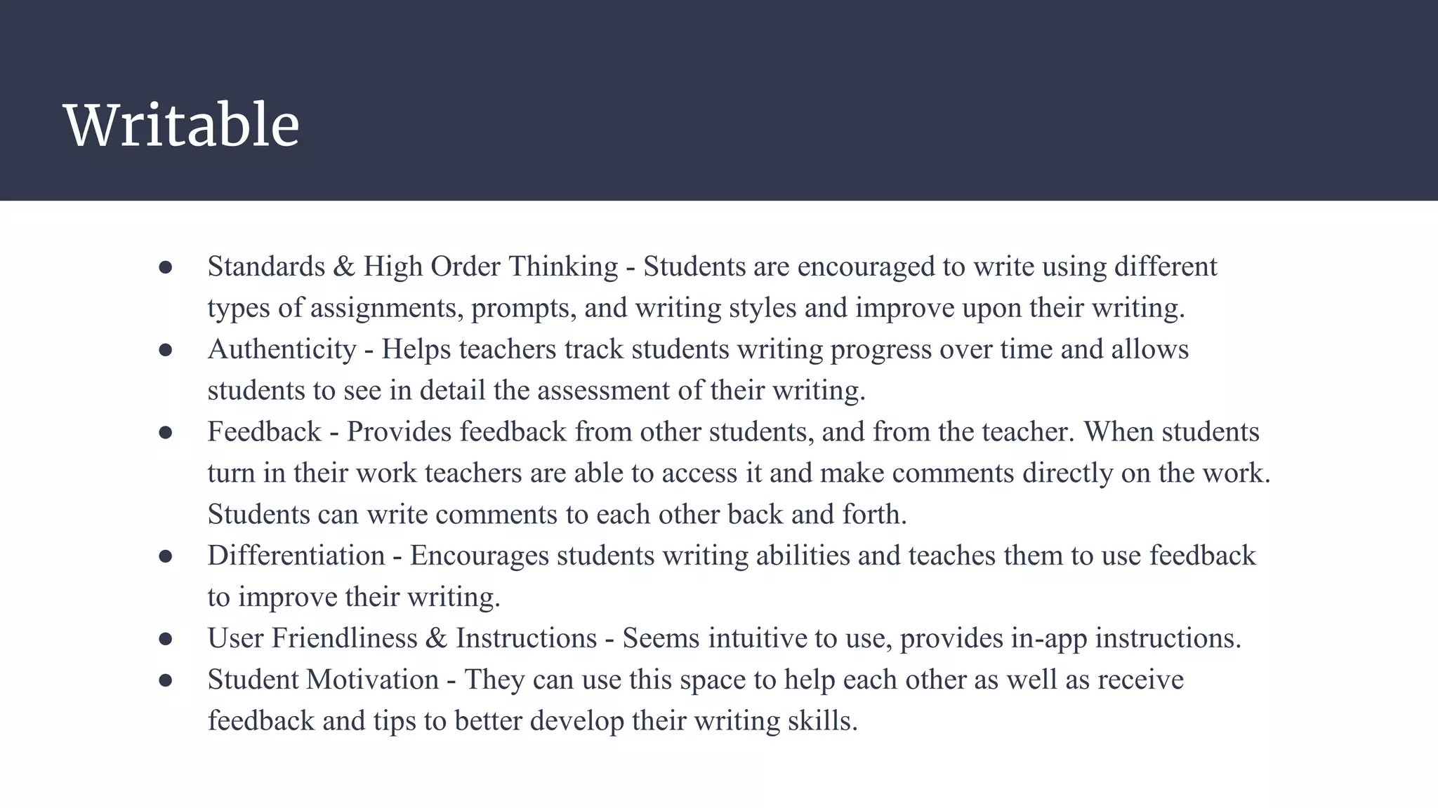 Writable
● Standards & High Order Thinking - Students are encouraged to write using different
types of assignments, prompts, and writing styles and improve upon their writing.
● Authenticity - Helps teachers track students writing progress over time and allows
students to see in detail the assessment of their writing.
● Feedback - Provides feedback from other students, and from the teacher. When students
turn in their work teachers are able to access it and make comments directly on the work.
Students can write comments to each other back and forth.
● Differentiation - Encourages students writing abilities and teaches them to use feedback
to improve their writing.
● User Friendliness & Instructions - Seems intuitive to use, provides in-app instructions.
● Student Motivation - They can use this space to help each other as well as receive
feedback and tips to better develop their writing skills.
 