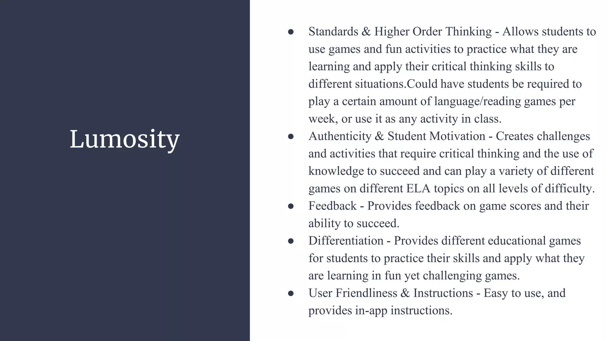 Lumosity
● Standards & Higher Order Thinking - Allows students to
use games and fun activities to practice what they are
learning and apply their critical thinking skills to
different situations.Could have students be required to
play a certain amount of language/reading games per
week, or use it as any activity in class.
● Authenticity & Student Motivation - Creates challenges
and activities that require critical thinking and the use of
knowledge to succeed and can play a variety of different
games on different ELA topics on all levels of difficulty.
● Feedback - Provides feedback on game scores and their
ability to succeed.
● Differentiation - Provides different educational games
for students to practice their skills and apply what they
are learning in fun yet challenging games.
● User Friendliness & Instructions - Easy to use, and
provides in-app instructions.
 