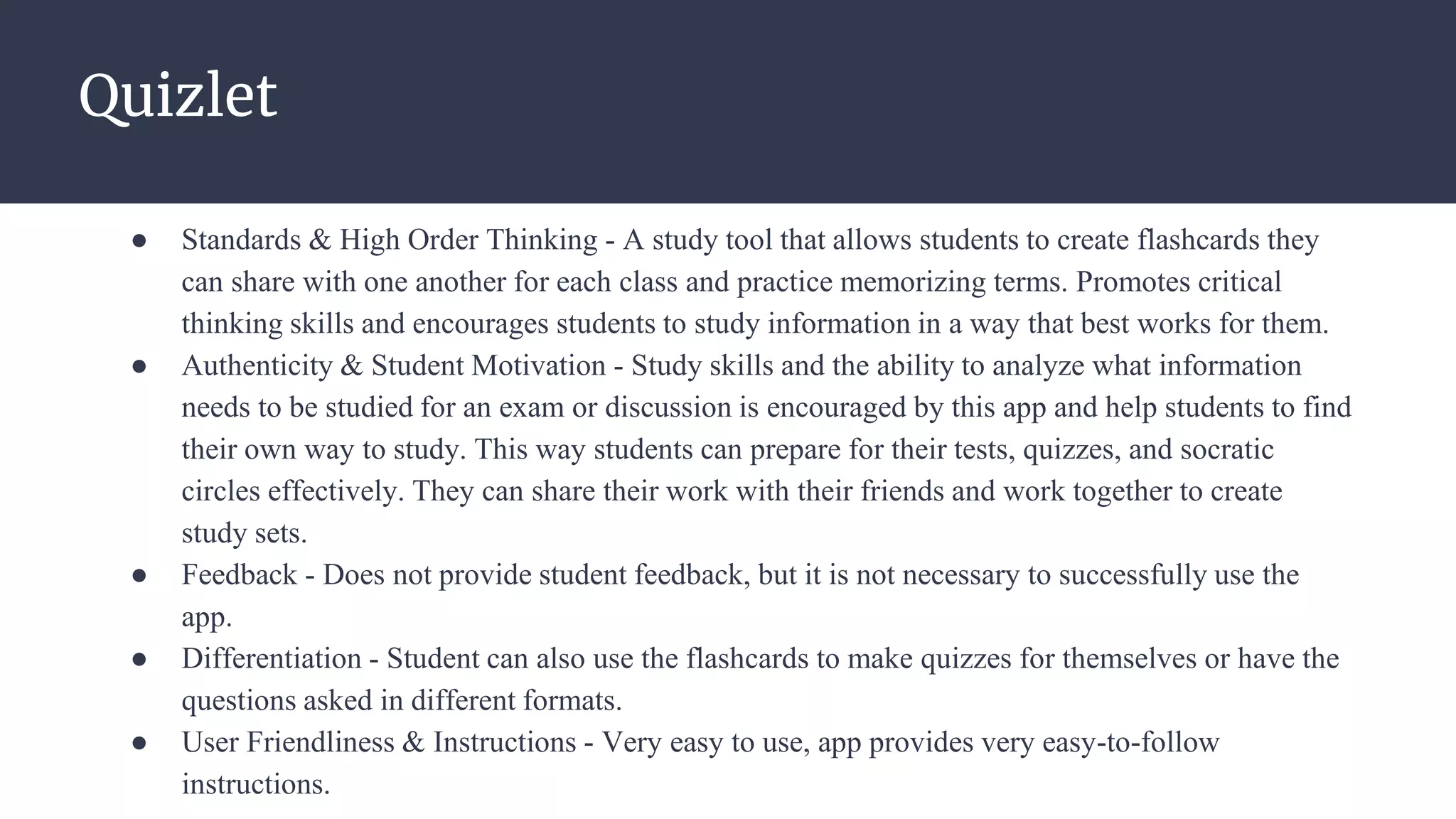 Quizlet
● Standards & High Order Thinking - A study tool that allows students to create flashcards they
can share with one another for each class and practice memorizing terms. Promotes critical
thinking skills and encourages students to study information in a way that best works for them.
● Authenticity & Student Motivation - Study skills and the ability to analyze what information
needs to be studied for an exam or discussion is encouraged by this app and help students to find
their own way to study. This way students can prepare for their tests, quizzes, and socratic
circles effectively. They can share their work with their friends and work together to create
study sets.
● Feedback - Does not provide student feedback, but it is not necessary to successfully use the
app.
● Differentiation - Student can also use the flashcards to make quizzes for themselves or have the
questions asked in different formats.
● User Friendliness & Instructions - Very easy to use, app provides very easy-to-follow
instructions.
 
