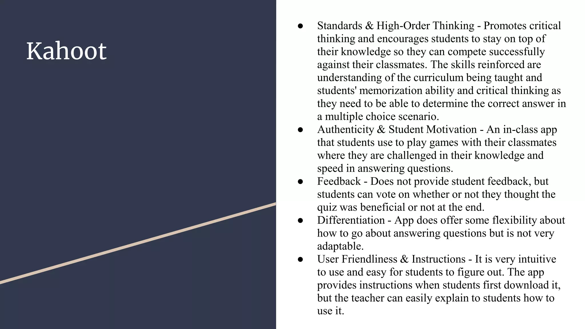 Kahoot
● Standards & High-Order Thinking - Promotes critical
thinking and encourages students to stay on top of
their knowledge so they can compete successfully
against their classmates. The skills reinforced are
understanding of the curriculum being taught and
students' memorization ability and critical thinking as
they need to be able to determine the correct answer in
a multiple choice scenario.
● Authenticity & Student Motivation - An in-class app
that students use to play games with their classmates
where they are challenged in their knowledge and
speed in answering questions.
● Feedback - Does not provide student feedback, but
students can vote on whether or not they thought the
quiz was beneficial or not at the end.
● Differentiation - App does offer some flexibility about
how to go about answering questions but is not very
adaptable.
● User Friendliness & Instructions - It is very intuitive
to use and easy for students to figure out. The app
provides instructions when students first download it,
but the teacher can easily explain to students how to
use it.
 