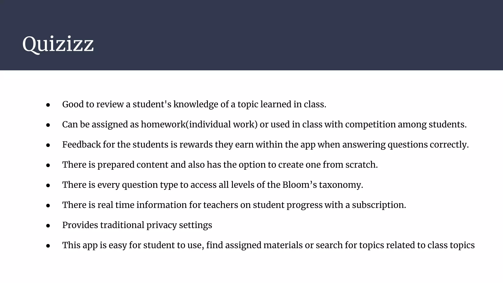 Quizizz
● Good to review a student's knowledge of a topic learned in class.
● Can be assigned as homework(individual work) or used in class with competition among students.
● Feedback for the students is rewards they earn within the app when answering questions correctly.
● There is prepared content and also has the option to create one from scratch.
● There is every question type to access all levels of the Bloom’s taxonomy.
● There is real time information for teachers on student progress with a subscription.
● Provides traditional privacy settings
● This app is easy for student to use, find assigned materials or search for topics related to class topics
 