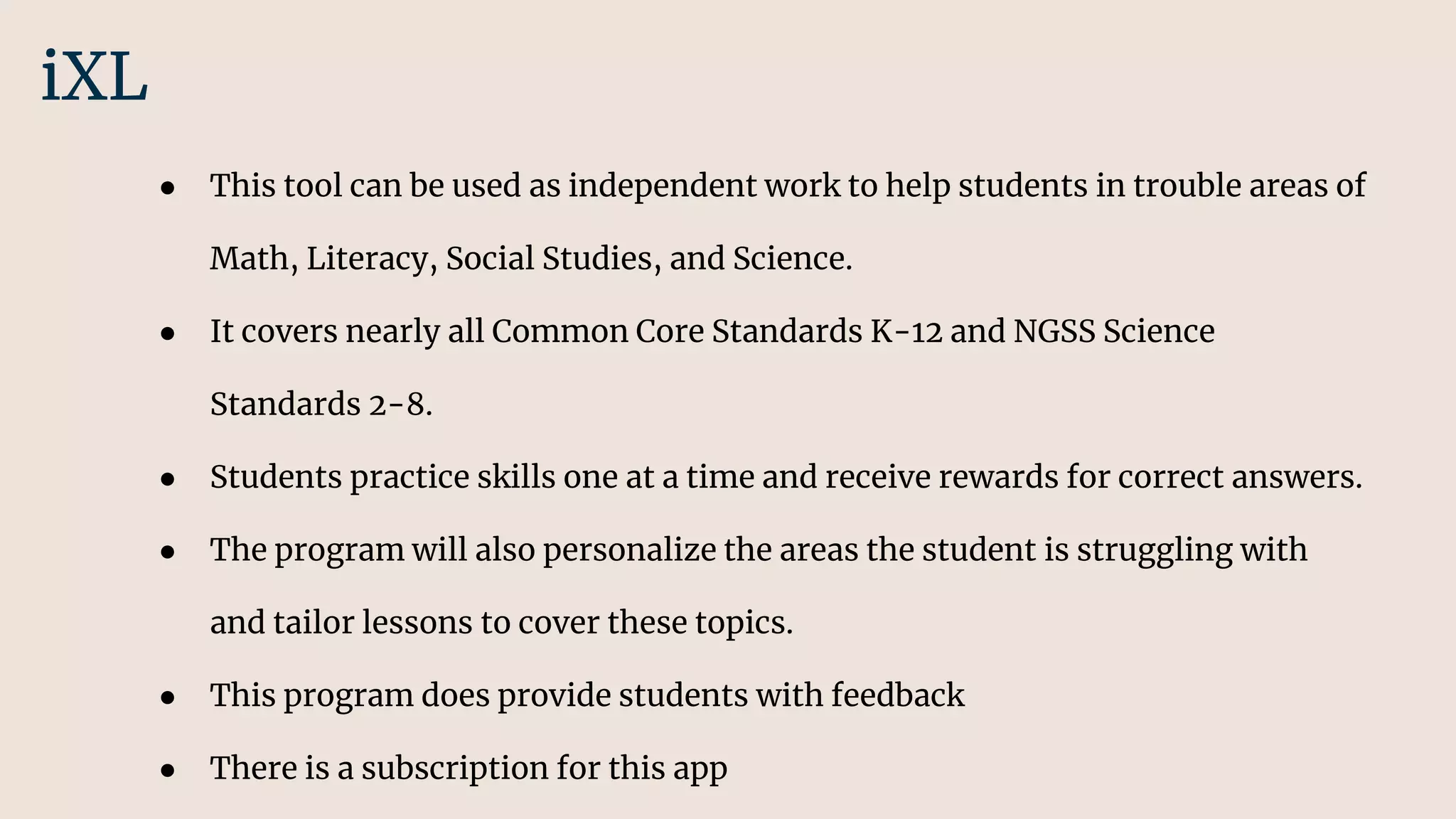 ● This tool can be used as independent work to help students in trouble areas of
Math, Literacy, Social Studies, and Science.
● It covers nearly all Common Core Standards K-12 and NGSS Science
Standards 2-8.
● Students practice skills one at a time and receive rewards for correct answers.
● The program will also personalize the areas the student is struggling with
and tailor lessons to cover these topics.
● This program does provide students with feedback
● There is a subscription for this app
iXL
 