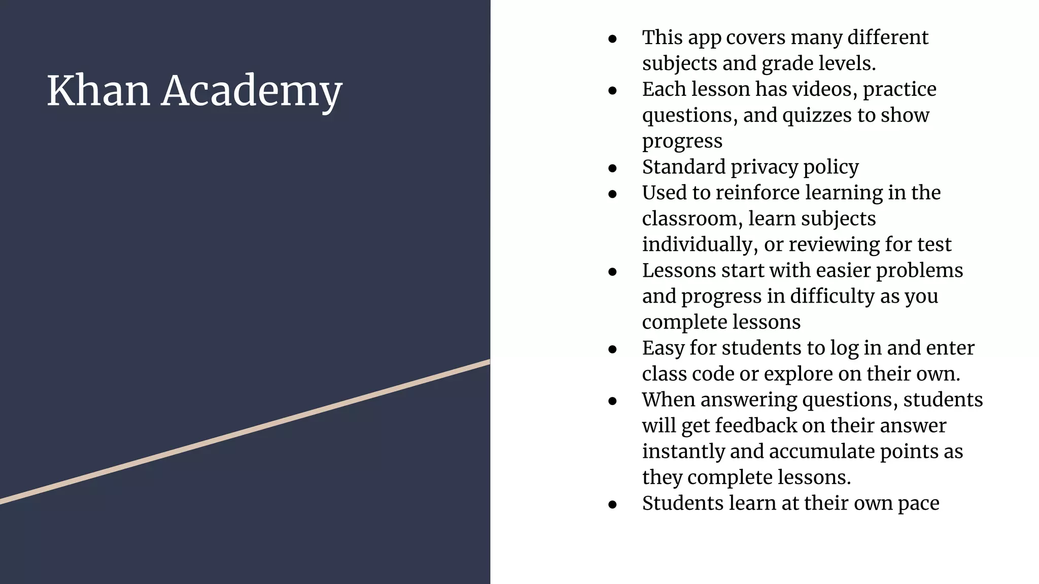 Khan Academy
● This app covers many different
subjects and grade levels.
● Each lesson has videos, practice
questions, and quizzes to show
progress
● Standard privacy policy
● Used to reinforce learning in the
classroom, learn subjects
individually, or reviewing for test
● Lessons start with easier problems
and progress in difficulty as you
complete lessons
● Easy for students to log in and enter
class code or explore on their own.
● When answering questions, students
will get feedback on their answer
instantly and accumulate points as
they complete lessons.
● Students learn at their own pace
 