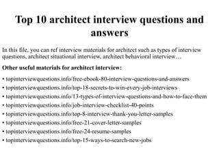 Top 10 architect interview questions and
answers
In this file, you can ref interview materials for architect such as types of interview
questions, architect situational interview, architect behavioral interview…
Other useful materials for architect interview:
• topinterviewquestions.info/free-ebook-80-interview-questions-and-answers
• topinterviewquestions.info/top-18-secrets-to-win-every-job-interviews
• topinterviewquestions.info/13-types-of-interview-questions-and-how-to-face-them
• topinterviewquestions.info/job-interview-checklist-40-points
• topinterviewquestions.info/top-8-interview-thank-you-letter-samples
• topinterviewquestions.info/free-21-cover-letter-samples
• topinterviewquestions.info/free-24-resume-samples
• topinterviewquestions.info/top-15-ways-to-search-new-jobs
 