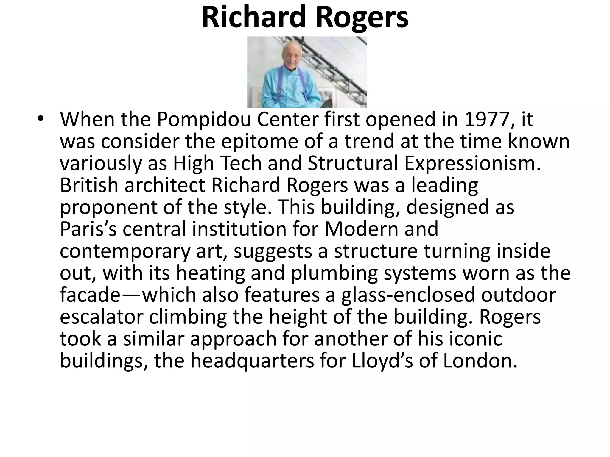 Richard Rogers
• When the Pompidou Center first opened in 1977, it
was consider the epitome of a trend at the time known
variously as High Tech and Structural Expressionism.
British architect Richard Rogers was a leading
proponent of the style. This building, designed as
Paris’s central institution for Modern and
contemporary art, suggests a structure turning inside
out, with its heating and plumbing systems worn as the
facade—which also features a glass-enclosed outdoor
escalator climbing the height of the building. Rogers
took a similar approach for another of his iconic
buildings, the headquarters for Lloyd’s of London.
 