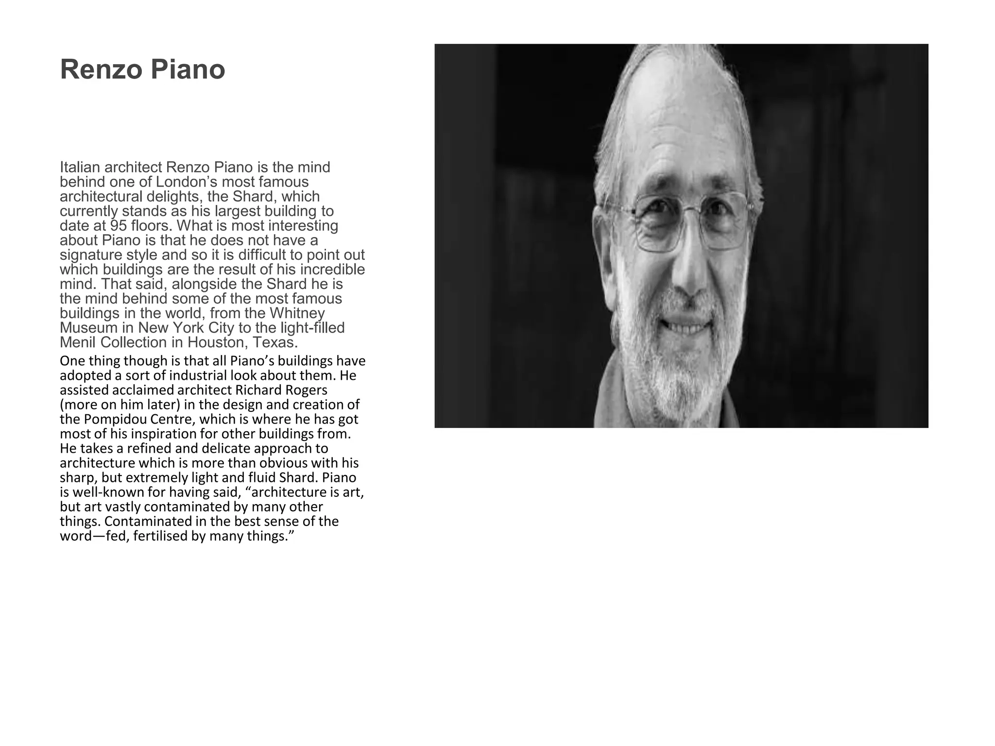 Renzo Piano
Italian architect Renzo Piano is the mind
behind one of London’s most famous
architectural delights, the Shard, which
currently stands as his largest building to
date at 95 floors. What is most interesting
about Piano is that he does not have a
signature style and so it is difficult to point out
which buildings are the result of his incredible
mind. That said, alongside the Shard he is
the mind behind some of the most famous
buildings in the world, from the Whitney
Museum in New York City to the light-filled
Menil Collection in Houston, Texas.
One thing though is that all Piano’s buildings have
adopted a sort of industrial look about them. He
assisted acclaimed architect Richard Rogers
(more on him later) in the design and creation of
the Pompidou Centre, which is where he has got
most of his inspiration for other buildings from.
He takes a refined and delicate approach to
architecture which is more than obvious with his
sharp, but extremely light and fluid Shard. Piano
is well-known for having said, “architecture is art,
but art vastly contaminated by many other
things. Contaminated in the best sense of the
word—fed, fertilised by many things.”
 