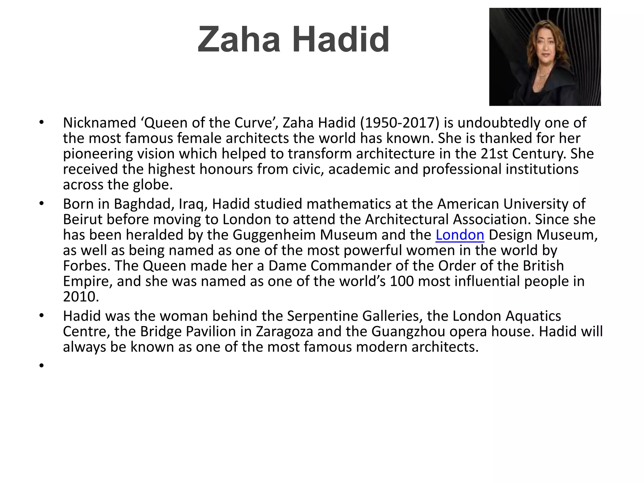 Zaha Hadid
• Nicknamed ‘Queen of the Curve’, Zaha Hadid (1950-2017) is undoubtedly one of
the most famous female architects the world has known. She is thanked for her
pioneering vision which helped to transform architecture in the 21st Century. She
received the highest honours from civic, academic and professional institutions
across the globe.
• Born in Baghdad, Iraq, Hadid studied mathematics at the American University of
Beirut before moving to London to attend the Architectural Association. Since she
has been heralded by the Guggenheim Museum and the London Design Museum,
as well as being named as one of the most powerful women in the world by
Forbes. The Queen made her a Dame Commander of the Order of the British
Empire, and she was named as one of the world’s 100 most influential people in
2010.
• Hadid was the woman behind the Serpentine Galleries, the London Aquatics
Centre, the Bridge Pavilion in Zaragoza and the Guangzhou opera house. Hadid will
always be known as one of the most famous modern architects.
•
 