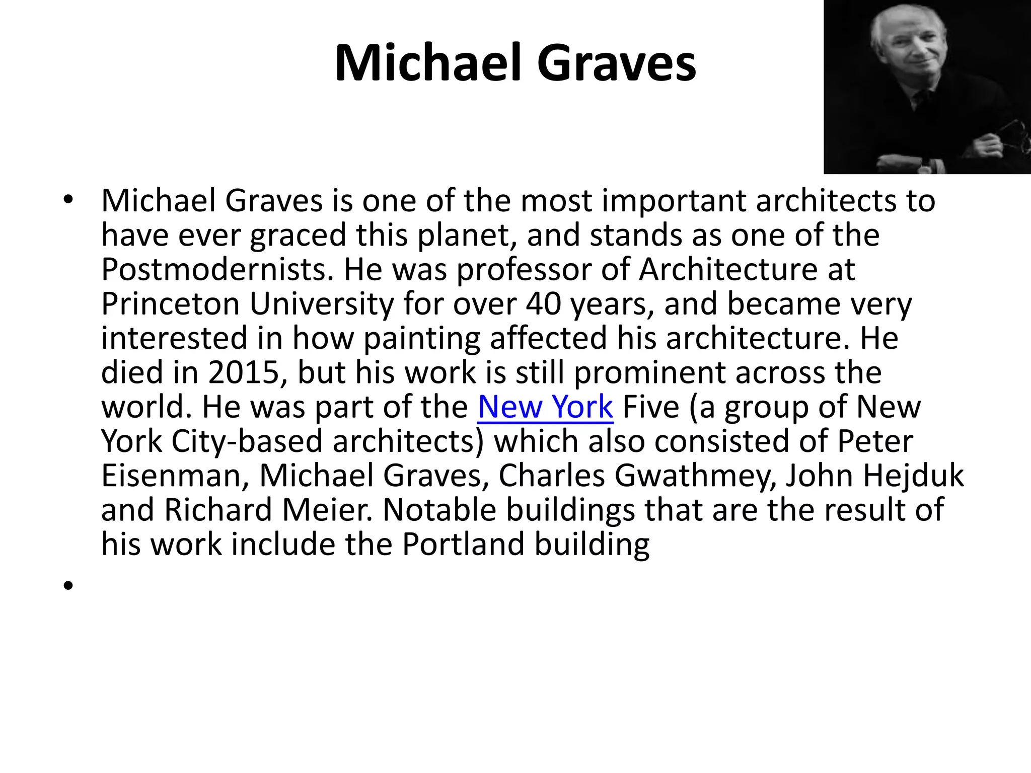 Michael Graves
• Michael Graves is one of the most important architects to
have ever graced this planet, and stands as one of the
Postmodernists. He was professor of Architecture at
Princeton University for over 40 years, and became very
interested in how painting affected his architecture. He
died in 2015, but his work is still prominent across the
world. He was part of the New York Five (a group of New
York City-based architects) which also consisted of Peter
Eisenman, Michael Graves, Charles Gwathmey, John Hejduk
and Richard Meier. Notable buildings that are the result of
his work include the Portland building
•
 