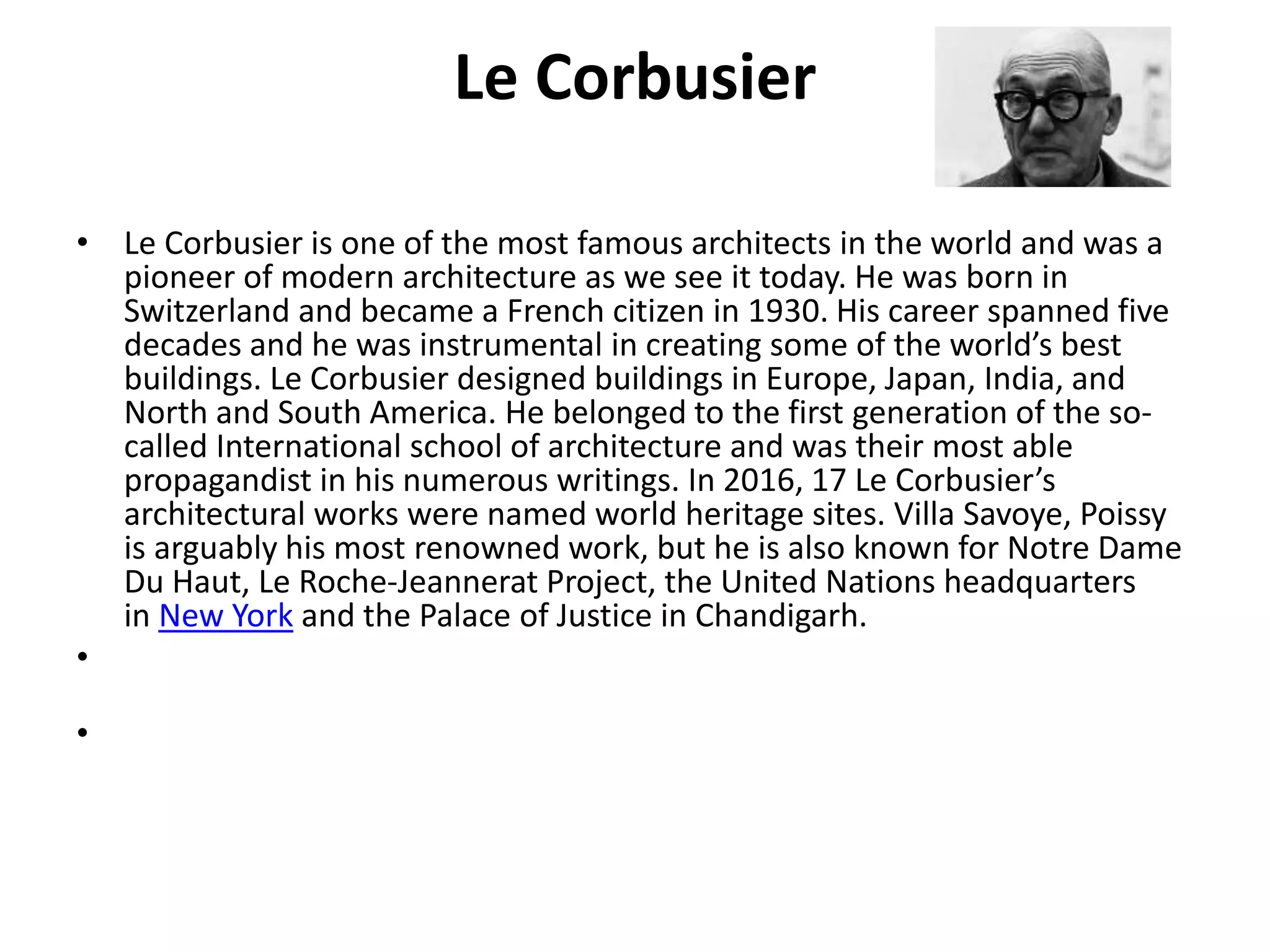 Le Corbusier
• Le Corbusier is one of the most famous architects in the world and was a
pioneer of modern architecture as we see it today. He was born in
Switzerland and became a French citizen in 1930. His career spanned five
decades and he was instrumental in creating some of the world’s best
buildings. Le Corbusier designed buildings in Europe, Japan, India, and
North and South America. He belonged to the first generation of the so-
called International school of architecture and was their most able
propagandist in his numerous writings. In 2016, 17 Le Corbusier’s
architectural works were named world heritage sites. Villa Savoye, Poissy
is arguably his most renowned work, but he is also known for Notre Dame
Du Haut, Le Roche-Jeannerat Project, the United Nations headquarters
in New York and the Palace of Justice in Chandigarh.
•
•
 