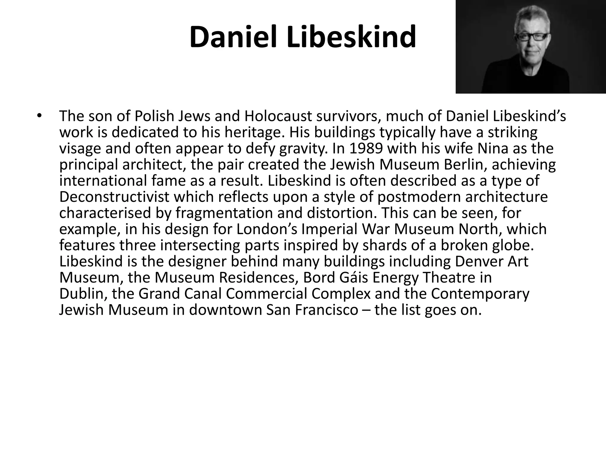 Daniel Libeskind
• The son of Polish Jews and Holocaust survivors, much of Daniel Libeskind’s
work is dedicated to his heritage. His buildings typically have a striking
visage and often appear to defy gravity. In 1989 with his wife Nina as the
principal architect, the pair created the Jewish Museum Berlin, achieving
international fame as a result. Libeskind is often described as a type of
Deconstructivist which reflects upon a style of postmodern architecture
characterised by fragmentation and distortion. This can be seen, for
example, in his design for London’s Imperial War Museum North, which
features three intersecting parts inspired by shards of a broken globe.
Libeskind is the designer behind many buildings including Denver Art
Museum, the Museum Residences, Bord Gáis Energy Theatre in
Dublin, the Grand Canal Commercial Complex and the Contemporary
Jewish Museum in downtown San Francisco – the list goes on.
 