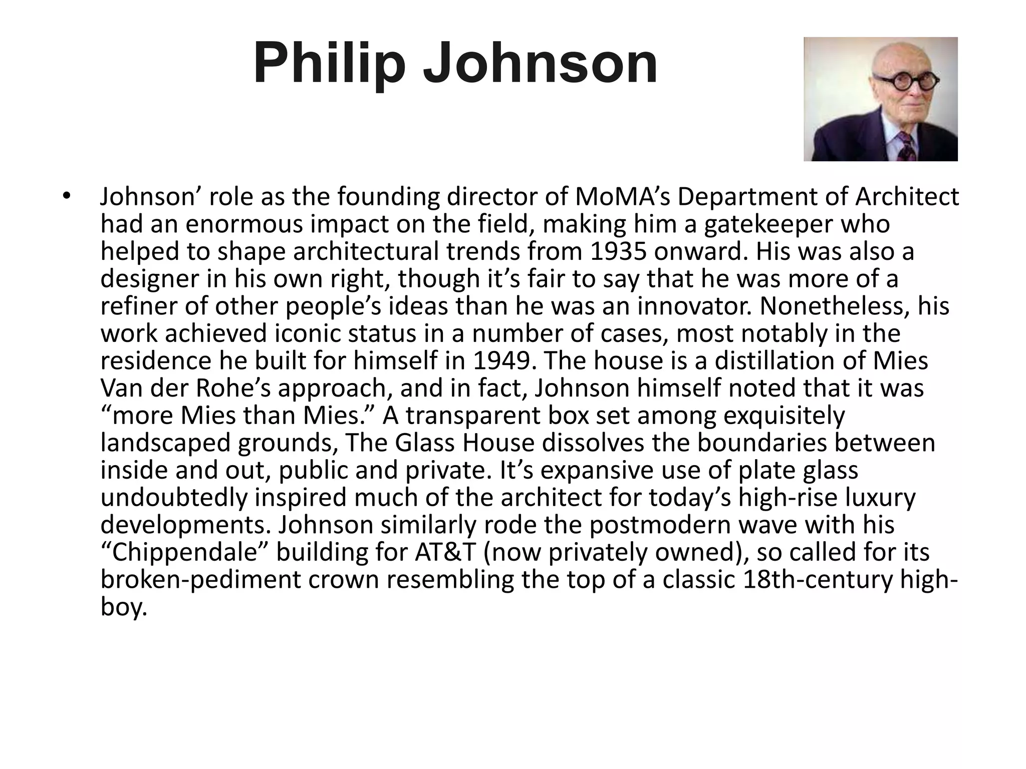 Philip Johnson
• Johnson’ role as the founding director of MoMA’s Department of Architect
had an enormous impact on the field, making him a gatekeeper who
helped to shape architectural trends from 1935 onward. His was also a
designer in his own right, though it’s fair to say that he was more of a
refiner of other people’s ideas than he was an innovator. Nonetheless, his
work achieved iconic status in a number of cases, most notably in the
residence he built for himself in 1949. The house is a distillation of Mies
Van der Rohe’s approach, and in fact, Johnson himself noted that it was
“more Mies than Mies.” A transparent box set among exquisitely
landscaped grounds, The Glass House dissolves the boundaries between
inside and out, public and private. It’s expansive use of plate glass
undoubtedly inspired much of the architect for today’s high-rise luxury
developments. Johnson similarly rode the postmodern wave with his
“Chippendale” building for AT&T (now privately owned), so called for its
broken-pediment crown resembling the top of a classic 18th-century high-
boy.
 