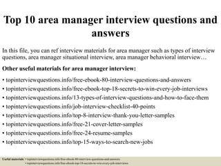 Top 10 area manager interview questions and
answers
In this file, you can ref interview materials for area manager such as types of interview
questions, area manager situational interview, area manager behavioral interview…
Other useful materials for area manager interview:
• topinterviewquestions.info/free-ebook-80-interview-questions-and-answers
• topinterviewquestions.info/free-ebook-top-18-secrets-to-win-every-job-interviews
• topinterviewquestions.info/13-types-of-interview-questions-and-how-to-face-them
• topinterviewquestions.info/job-interview-checklist-40-points
• topinterviewquestions.info/top-8-interview-thank-you-letter-samples
• topinterviewquestions.info/free-21-cover-letter-samples
• topinterviewquestions.info/free-24-resume-samples
• topinterviewquestions.info/top-15-ways-to-search-new-jobs
Useful materials: • topinterviewquestions.info/free-ebook-80-interview-questions-and-answers
• topinterviewquestions.info/free-ebook-top-18-secrets-to-win-every-job-interviews
 