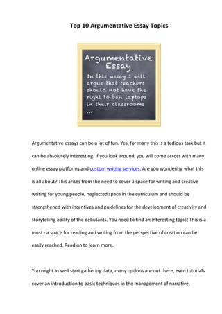 Top 10 Argumentative Essay Topics




Argumentative essays can be a lot of fun. Yes, for many this is a tedious task but it

can be absolutely interesting. If you look around, you will come across with many

online essay platforms and custom writing services. Are you wondering what this

is all about? This arises from the need to cover a space for writing and creative

writing for young people, neglected space in the curriculum and should be

strengthened with incentives and guidelines for the development of creativity and

storytelling ability of the debutants. You need to find an interesting topic! This is a

must - a space for reading and writing from the perspective of creation can be

easily reached. Read on to learn more.



You might as well start gathering data, many options are out there, even tutorials

cover an introduction to basic techniques in the management of narrative,
 