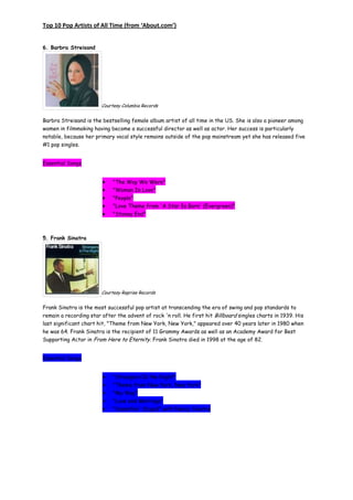 Top 10 Pop Artists of All Time (from ‘About.com’)


6. Barbra Streisand




                        Courtesy Columbia Records


Barbra Streisand is the bestselling female album artist of all time in the US. She is also a pioneer among
women in filmmaking having become a successful director as well as actor. Her success is particularly
notable, because her primary vocal style remains outside of the pop mainstream yet she has released five
#1 pop singles.


Essential Songs


                             "The Way We Were"
                             "Woman In Love"
                             "People"
                             "Love Theme from 'A Star Is Born' (Evergreen)"
                             "Stoney End"



5. Frank Sinatra




                        Courtesy Reprise Records


Frank Sinatra is the most successful pop artist at transcending the era of swing and pop standards to
remain a recording star after the advent of rock 'n roll. He first hit Billboard singles charts in 1939. His
last significant chart hit, "Theme from New York, New York," appeared over 40 years later in 1980 when
he was 64. Frank Sinatra is the recipient of 11 Grammy Awards as well as an Academy Award for Best
Supporting Actor in From Here to Eternity. Frank Sinatra died in 1998 at the age of 82.


Essential Songs


                             "Strangers In the Night"
                             "Theme from New York, New York"
                             "My Way"
                             "Love and Marriage"
                             "Somethin' Stupid" with Nancy Sinatra
 
