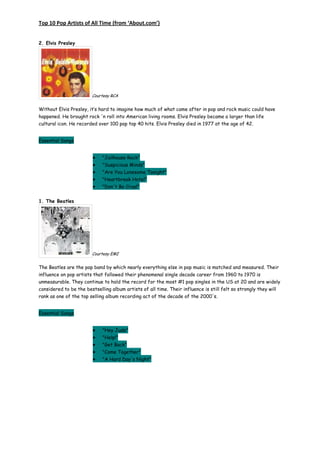 Top 10 Pop Artists of All Time (from ‘About.com’)


2. Elvis Presley




                        Courtesy RCA


Without Elvis Presley, it’s hard to imagine how much of what came after in pop and rock music could have
happened. He brought rock 'n roll into American living rooms. Elvis Presley became a larger than life
cultural icon. He recorded over 100 pop top 40 hits. Elvis Presley died in 1977 at the age of 42.


Essential Songs


                             "Jailhouse Rock"
                             "Suspicious Minds"
                             "Are You Lonesome Tonight"
                             "Heartbreak Hotel"
                             "Don't Be Cruel"


1. The Beatles




                        Courtesy EMI


The Beatles are the pop band by which nearly everything else in pop music is matched and measured. Their
influence on pop artists that followed their phenomenal single decade career from 1960 to 1970 is
unmeasurable. They continue to hold the record for the most #1 pop singles in the US at 20 and are widely
considered to be the bestselling album artists of all time. Their influence is still felt so strongly they will
rank as one of the top selling album recording act of the decade of the 2000's.


Essential Songs


                             "Hey Jude"
                             "Help!"
                             "Get Back"
                             "Come Together"
                             "A Hard Day's Night"
 