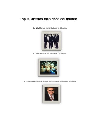 Top 10 artistas más ricos del mundo

               1. U2. El grupo comandado por el filántropo




              2. Bon Jovi. Con una fortuna de 125 millones.




  3. Elton John. Forbes le atribuye una fortuna de 100 millones de dólares
 