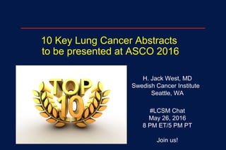10 Key Lung Cancer Abstracts
to be presented at ASCO 2016
H. Jack West, MD
Swedish Cancer Institute
Seattle, WA
#LCSM Chat
May 26, 2016
8 PM ET/5 PM PT
Join us!
 