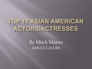 TOP 10 ASIAN AMERICAN ACTORS/ACTRESSES By Mitch Maiers AMCULT 214.002 