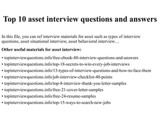 Top 10 asset interview questions and answers
In this file, you can ref interview materials for asset such as types of interview
questions, asset situational interview, asset behavioral interview…
Other useful materials for asset interview:
• topinterviewquestions.info/free-ebook-80-interview-questions-and-answers
• topinterviewquestions.info/top-18-secrets-to-win-every-job-interviews
• topinterviewquestions.info/13-types-of-interview-questions-and-how-to-face-them
• topinterviewquestions.info/job-interview-checklist-40-points
• topinterviewquestions.info/top-8-interview-thank-you-letter-samples
• topinterviewquestions.info/free-21-cover-letter-samples
• topinterviewquestions.info/free-24-resume-samples
• topinterviewquestions.info/top-15-ways-to-search-new-jobs
 