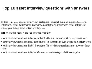 Top 10 asset interview questions with answers 
In this file, you can ref interview materials for asset such as, asset situational 
interview, asset behavioral interview, asset phone interview, asset interview 
thank you letter, asset interview tips … 
Other useful materials for asset interview: 
• topinterviewquestions.info/free-ebook-80-interview-questions-and-answers 
• topinterviewquestions.info/free-ebook-18-secrets-to-win-every-job-interviews 
• topinterviewquestions.info/13-types-of-interview-questions-and-how-to-face-them 
• topinterviewquestions.info/top-8-interview-thank-you-letter-samples 
 