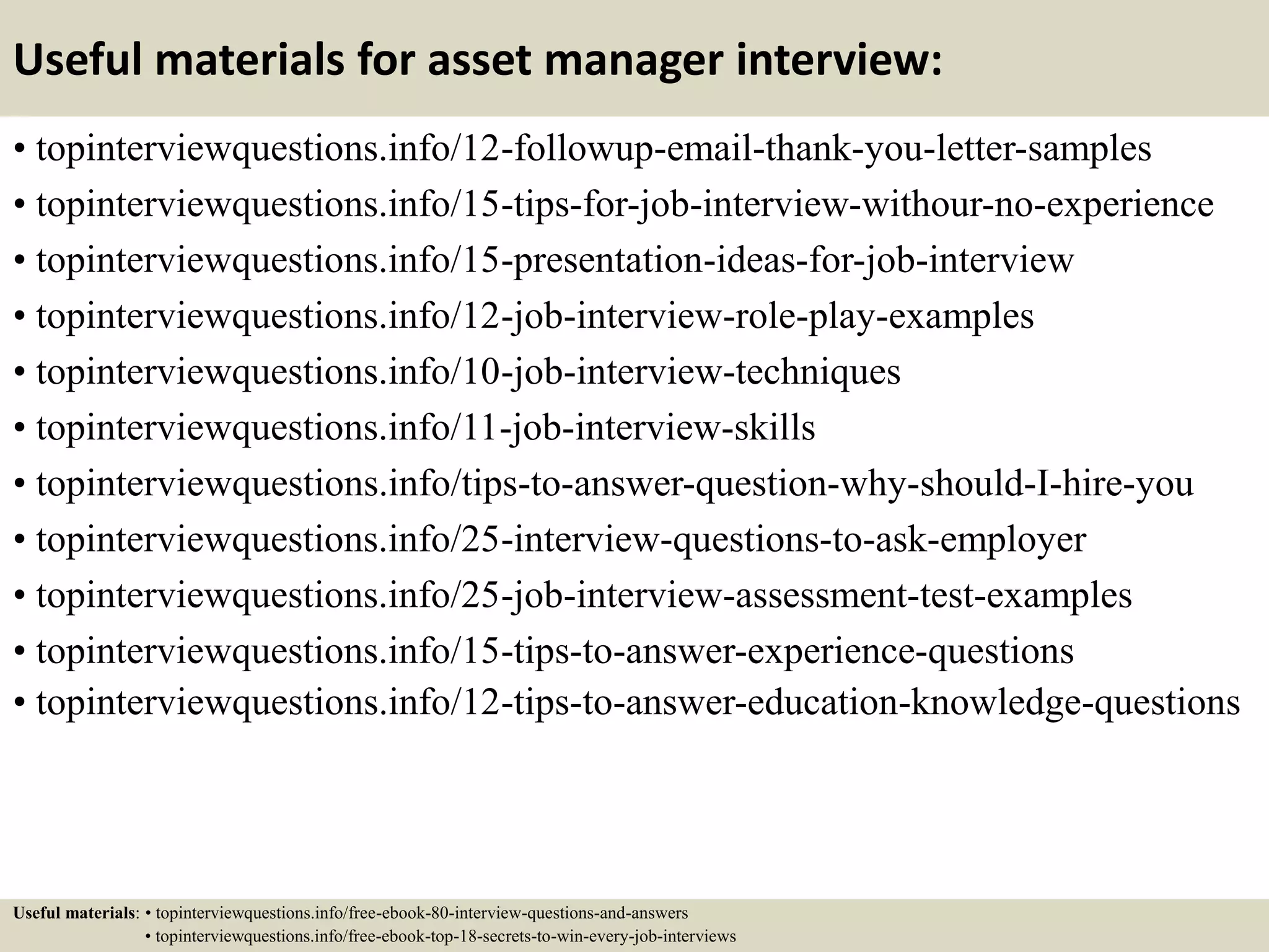 8. What can we expect from you in your first 90 days?
Ideally the answer to this should come from the employer: they should
have plans and expectations for you.
But if you're asked, use this general framework:
• You'll work hard to determine how your job creates value -- you won't
just stay busy, you'll stay busy doing the right things.
• You'll learn how to serve all your constituents -- your boss, your
employees, your peers, your customers and suppliers and vendors...
• You'll focus on doing what you do best -- you'll be hired because you
bring certain skills, and you'll apply those skills to make things
happen.
• You'll make a difference -- with customers, with other employees, to
bring enthusiasm and focus and a sense of commitment and
teamwork...
• Then just layer in specifics that are applicable to you and the job.
14
 