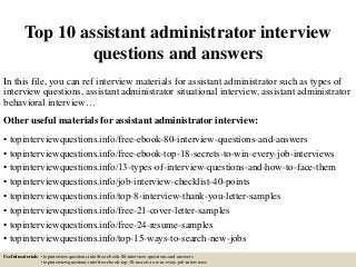 Top 10 assistant administrator interview
questions and answers
In this file, you can ref interview materials for assistant administrator such as types of
interview questions, assistant administrator situational interview, assistant administrator
behavioral interview…
Other useful materials for assistant administrator interview:
• topinterviewquestions.info/free-ebook-80-interview-questions-and-answers
• topinterviewquestions.info/free-ebook-top-18-secrets-to-win-every-job-interviews
• topinterviewquestions.info/13-types-of-interview-questions-and-how-to-face-them
• topinterviewquestions.info/job-interview-checklist-40-points
• topinterviewquestions.info/top-8-interview-thank-you-letter-samples
• topinterviewquestions.info/free-21-cover-letter-samples
• topinterviewquestions.info/free-24-resume-samples
• topinterviewquestions.info/top-15-ways-to-search-new-jobs
Useful materials: • topinterviewquestions.info/free-ebook-80-interview-questions-and-answers
• topinterviewquestions.info/free-ebook-top-18-secrets-to-win-every-job-interviews
 