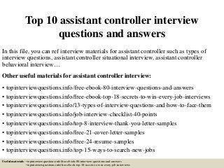 Top 10 assistant controller interview
questions and answers
In this file, you can ref interview materials for assistant controller such as types of
interview questions, assistant controller situational interview, assistant controller
behavioral interview…
Other useful materials for assistant controller interview:
• topinterviewquestions.info/free-ebook-80-interview-questions-and-answers
• topinterviewquestions.info/free-ebook-top-18-secrets-to-win-every-job-interviews
• topinterviewquestions.info/13-types-of-interview-questions-and-how-to-face-them
• topinterviewquestions.info/job-interview-checklist-40-points
• topinterviewquestions.info/top-8-interview-thank-you-letter-samples
• topinterviewquestions.info/free-21-cover-letter-samples
• topinterviewquestions.info/free-24-resume-samples
• topinterviewquestions.info/top-15-ways-to-search-new-jobs
Useful materials: • topinterviewquestions.info/free-ebook-80-interview-questions-and-answers
• topinterviewquestions.info/free-ebook-top-18-secrets-to-win-every-job-interviews
 