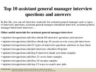 Top 10 assistant general manager interview
questions and answers
In this file, you can ref interview materials for assistant general manager such as types
of interview questions, assistant general manager situational interview, assistant general
manager behavioral interview…
Other useful materials for assistant general manager interview:
• topinterviewquestions.info/free-ebook-80-interview-questions-and-answers
• topinterviewquestions.info/free-ebook-top-18-secrets-to-win-every-job-interviews
• topinterviewquestions.info/13-types-of-interview-questions-and-how-to-face-them
• topinterviewquestions.info/job-interview-checklist-40-points
• topinterviewquestions.info/top-8-interview-thank-you-letter-samples
• topinterviewquestions.info/free-21-cover-letter-samples
• topinterviewquestions.info/free-24-resume-samples
• topinterviewquestions.info/top-15-ways-to-search-new-jobs
Useful materials: • topinterviewquestions.info/free-ebook-80-interview-questions-and-answers
• topinterviewquestions.info/free-ebook-top-18-secrets-to-win-every-job-interviews
 