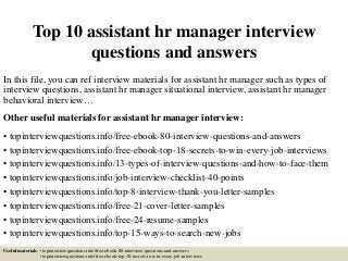Top 10 assistant hr manager interview
questions and answers
In this file, you can ref interview materials for assistant hr manager such as types of
interview questions, assistant hr manager situational interview, assistant hr manager
behavioral interview…
Other useful materials for assistant hr manager interview:
• topinterviewquestions.info/free-ebook-80-interview-questions-and-answers
• topinterviewquestions.info/free-ebook-top-18-secrets-to-win-every-job-interviews
• topinterviewquestions.info/13-types-of-interview-questions-and-how-to-face-them
• topinterviewquestions.info/job-interview-checklist-40-points
• topinterviewquestions.info/top-8-interview-thank-you-letter-samples
• topinterviewquestions.info/free-21-cover-letter-samples
• topinterviewquestions.info/free-24-resume-samples
• topinterviewquestions.info/top-15-ways-to-search-new-jobs
Useful materials: • topinterviewquestions.info/free-ebook-80-interview-questions-and-answers
• topinterviewquestions.info/free-ebook-top-18-secrets-to-win-every-job-interviews
 