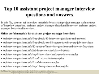 Top 10 assistant project manager interview
questions and answers
In this file, you can ref interview materials for assistant project manager such as types
of interview questions, assistant project manager situational interview, assistant project
manager behavioral interview…
Other useful materials for assistant project manager interview:
• topinterviewquestions.info/free-ebook-80-interview-questions-and-answers
• topinterviewquestions.info/free-ebook-top-18-secrets-to-win-every-job-interviews
• topinterviewquestions.info/13-types-of-interview-questions-and-how-to-face-them
• topinterviewquestions.info/job-interview-checklist-40-points
• topinterviewquestions.info/top-8-interview-thank-you-letter-samples
• topinterviewquestions.info/free-21-cover-letter-samples
• topinterviewquestions.info/free-24-resume-samples
• topinterviewquestions.info/top-15-ways-to-search-new-jobs
Useful materials: • topinterviewquestions.info/free-ebook-80-interview-questions-and-answers
• topinterviewquestions.info/free-ebook-top-18-secrets-to-win-every-job-interviews
 