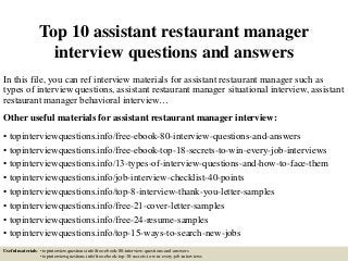 Top 10 assistant restaurant manager
interview questions and answers
In this file, you can ref interview materials for assistant restaurant manager such as
types of interview questions, assistant restaurant manager situational interview, assistant
restaurant manager behavioral interview…
Other useful materials for assistant restaurant manager interview:
• topinterviewquestions.info/free-ebook-80-interview-questions-and-answers
• topinterviewquestions.info/free-ebook-top-18-secrets-to-win-every-job-interviews
• topinterviewquestions.info/13-types-of-interview-questions-and-how-to-face-them
• topinterviewquestions.info/job-interview-checklist-40-points
• topinterviewquestions.info/top-8-interview-thank-you-letter-samples
• topinterviewquestions.info/free-21-cover-letter-samples
• topinterviewquestions.info/free-24-resume-samples
• topinterviewquestions.info/top-15-ways-to-search-new-jobs
Useful materials: • topinterviewquestions.info/free-ebook-80-interview-questions-and-answers
• topinterviewquestions.info/free-ebook-top-18-secrets-to-win-every-job-interviews
 