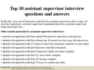 Top 10 assistant supervisor interview
questions and answers
In this file, you can ref interview materials for assistant supervisor such as types of
interview questions, assistant supervisor situational interview, assistant supervisor
behavioral interview…
Other useful materials for assistant supervisor interview:
• topinterviewquestions.info/free-ebook-80-interview-questions-and-answers
• topinterviewquestions.info/free-ebook-top-18-secrets-to-win-every-job-interviews
• topinterviewquestions.info/13-types-of-interview-questions-and-how-to-face-them
• topinterviewquestions.info/job-interview-checklist-40-points
• topinterviewquestions.info/top-8-interview-thank-you-letter-samples
• topinterviewquestions.info/free-21-cover-letter-samples
• topinterviewquestions.info/free-24-resume-samples
• topinterviewquestions.info/top-15-ways-to-search-new-jobs
Useful materials: • topinterviewquestions.info/free-ebook-80-interview-questions-and-answers
• topinterviewquestions.info/free-ebook-top-18-secrets-to-win-every-job-interviews
 