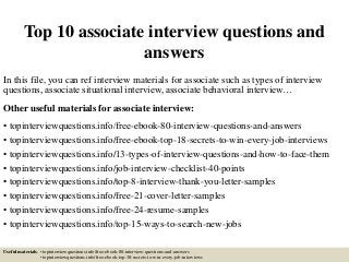 Top 10 associate interview questions and
answers
In this file, you can ref interview materials for associate such as types of interview
questions, associate situational interview, associate behavioral interview…
Other useful materials for associate interview:
• topinterviewquestions.info/free-ebook-80-interview-questions-and-answers
• topinterviewquestions.info/free-ebook-top-18-secrets-to-win-every-job-interviews
• topinterviewquestions.info/13-types-of-interview-questions-and-how-to-face-them
• topinterviewquestions.info/job-interview-checklist-40-points
• topinterviewquestions.info/top-8-interview-thank-you-letter-samples
• topinterviewquestions.info/free-21-cover-letter-samples
• topinterviewquestions.info/free-24-resume-samples
• topinterviewquestions.info/top-15-ways-to-search-new-jobs
Useful materials: • topinterviewquestions.info/free-ebook-80-interview-questions-and-answers
• topinterviewquestions.info/free-ebook-top-18-secrets-to-win-every-job-interviews
 