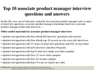 Top 10 associate product manager interview
questions and answers
In this file, you can ref interview materials for associate product manager such as types
of interview questions, associate product manager situational interview, associate
product manager behavioral interview…
Other useful materials for associate product manager interview:
• topinterviewquestions.info/free-ebook-80-interview-questions-and-answers
• topinterviewquestions.info/free-ebook-top-18-secrets-to-win-every-job-interviews
• topinterviewquestions.info/13-types-of-interview-questions-and-how-to-face-them
• topinterviewquestions.info/job-interview-checklist-40-points
• topinterviewquestions.info/top-8-interview-thank-you-letter-samples
• topinterviewquestions.info/free-21-cover-letter-samples
• topinterviewquestions.info/free-24-resume-samples
• topinterviewquestions.info/top-15-ways-to-search-new-jobs
Useful materials: • topinterviewquestions.info/free-ebook-80-interview-questions-and-answers
• topinterviewquestions.info/free-ebook-top-18-secrets-to-win-every-job-interviews
 