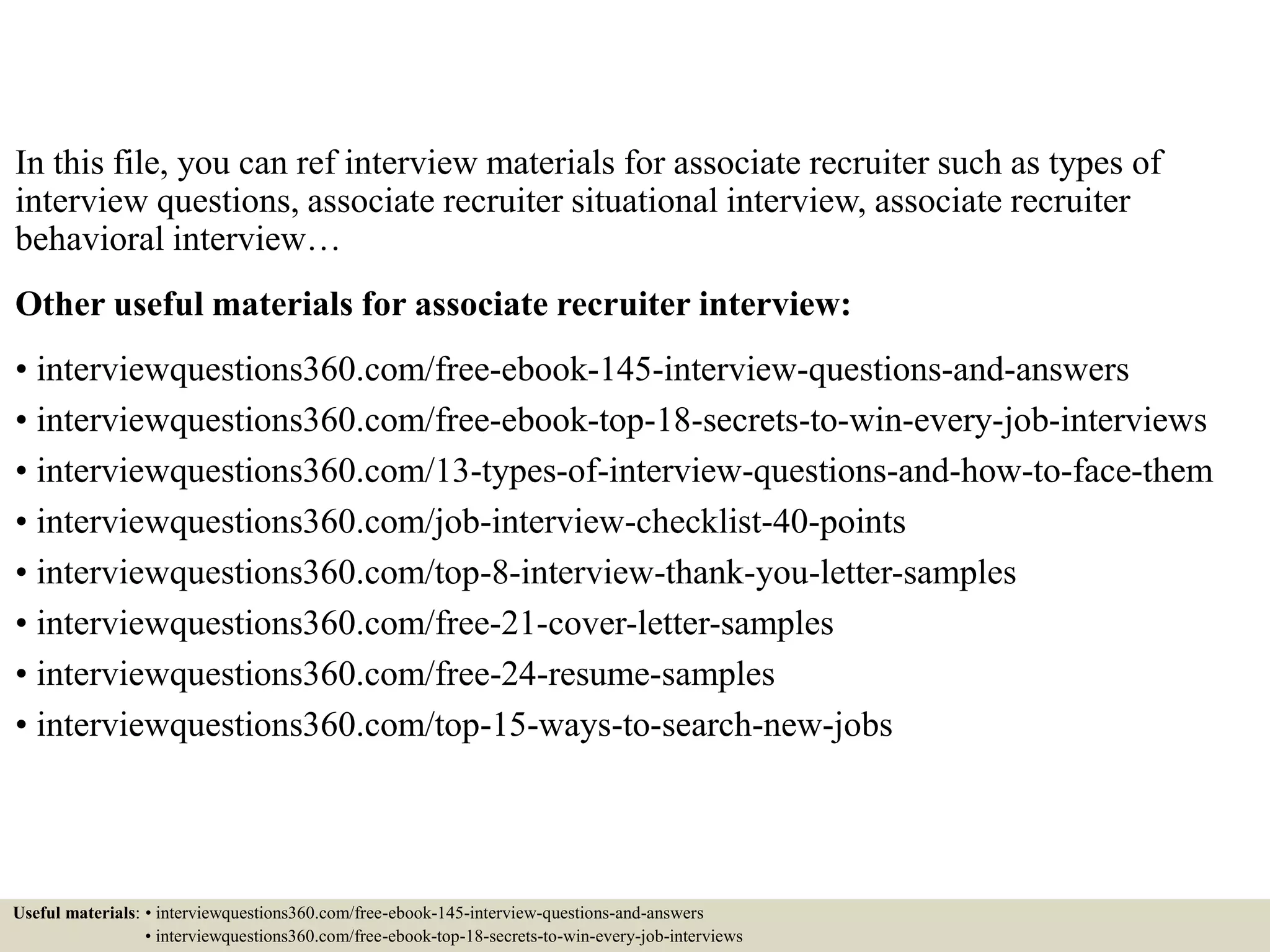 In this file, you can ref interview materials for associate recruiter such as types of
interview questions, associate recruiter situational interview, associate recruiter
behavioral interview…
Other useful materials for associate recruiter interview:
• interviewquestions360.com/free-ebook-145-interview-questions-and-answers
• interviewquestions360.com/free-ebook-top-18-secrets-to-win-every-job-interviews
• interviewquestions360.com/13-types-of-interview-questions-and-how-to-face-them
• interviewquestions360.com/job-interview-checklist-40-points
• interviewquestions360.com/top-8-interview-thank-you-letter-samples
• interviewquestions360.com/free-21-cover-letter-samples
• interviewquestions360.com/free-24-resume-samples
• interviewquestions360.com/top-15-ways-to-search-new-jobs
Useful materials: • interviewquestions360.com/free-ebook-145-interview-questions-and-answers
• interviewquestions360.com/free-ebook-top-18-secrets-to-win-every-job-interviews
 