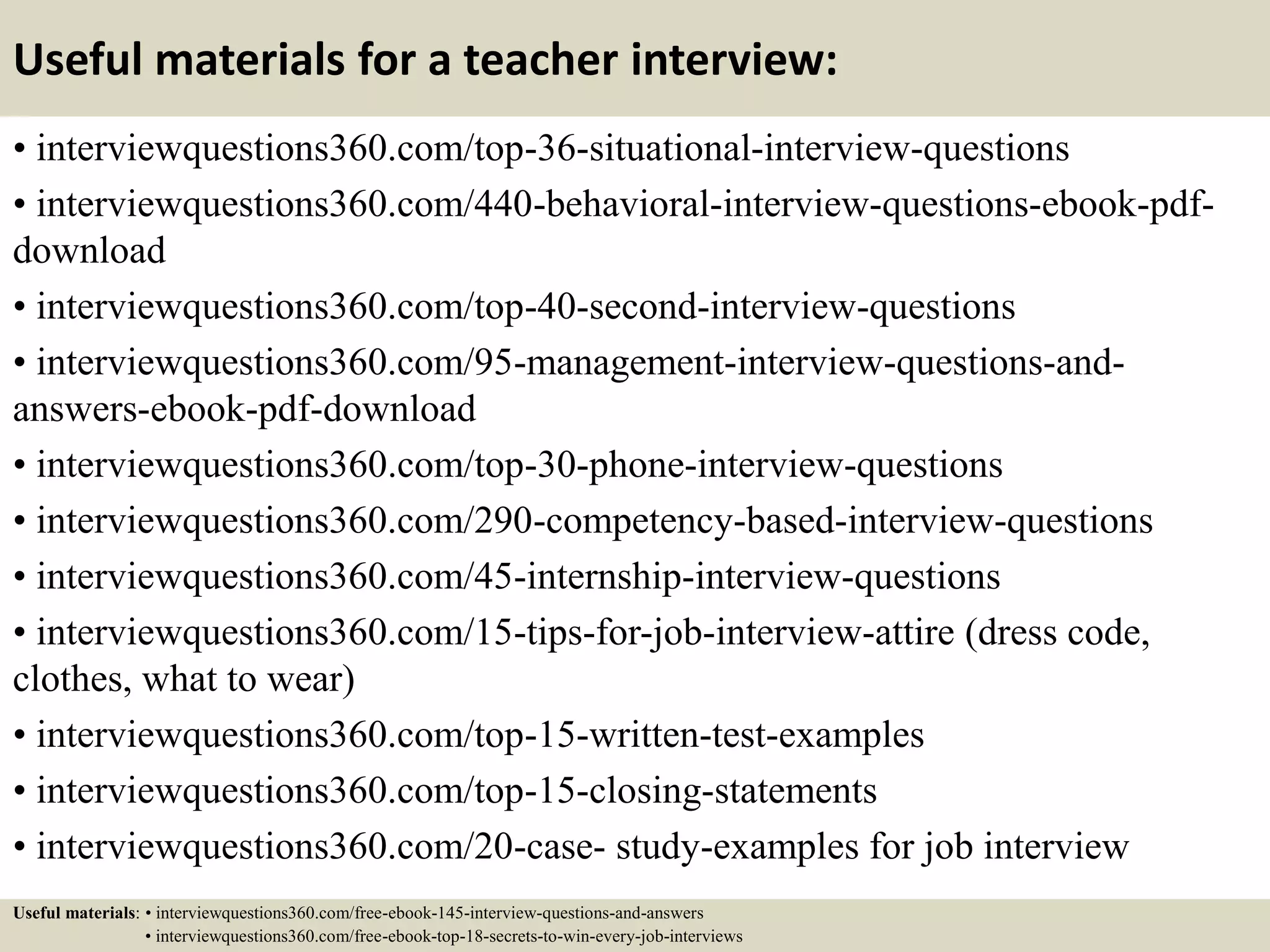 Useful materials for a teacher interview:
• interviewquestions360.com/top-36-situational-interview-questions
• interviewquestions360.com/440-behavioral-interview-questions-ebook-pdf-
download
• interviewquestions360.com/top-40-second-interview-questions
• interviewquestions360.com/95-management-interview-questions-and-
answers-ebook-pdf-download
• interviewquestions360.com/top-30-phone-interview-questions
• interviewquestions360.com/290-competency-based-interview-questions
• interviewquestions360.com/45-internship-interview-questions
• interviewquestions360.com/15-tips-for-job-interview-attire (dress code,
clothes, what to wear)
• interviewquestions360.com/top-15-written-test-examples
• interviewquestions360.com/top-15-closing-statements
• interviewquestions360.com/20-case- study-examples for job interview
Useful materials: • interviewquestions360.com/free-ebook-145-interview-questions-and-answers
• interviewquestions360.com/free-ebook-top-18-secrets-to-win-every-job-interviews
 