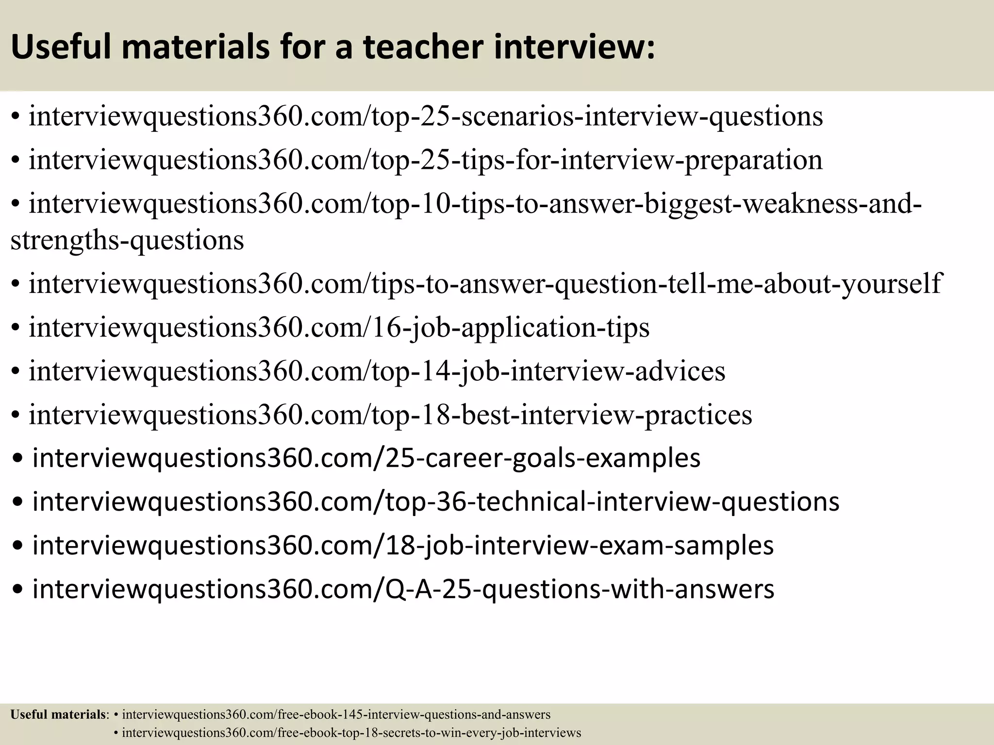 Useful materials for a teacher interview:
• interviewquestions360.com/top-25-scenarios-interview-questions
• interviewquestions360.com/top-25-tips-for-interview-preparation
• interviewquestions360.com/top-10-tips-to-answer-biggest-weakness-and-
strengths-questions
• interviewquestions360.com/tips-to-answer-question-tell-me-about-yourself
• interviewquestions360.com/16-job-application-tips
• interviewquestions360.com/top-14-job-interview-advices
• interviewquestions360.com/top-18-best-interview-practices
• interviewquestions360.com/25-career-goals-examples
• interviewquestions360.com/top-36-technical-interview-questions
• interviewquestions360.com/18-job-interview-exam-samples
• interviewquestions360.com/Q-A-25-questions-with-answers
Useful materials: • interviewquestions360.com/free-ebook-145-interview-questions-and-answers
• interviewquestions360.com/free-ebook-top-18-secrets-to-win-every-job-interviews
 