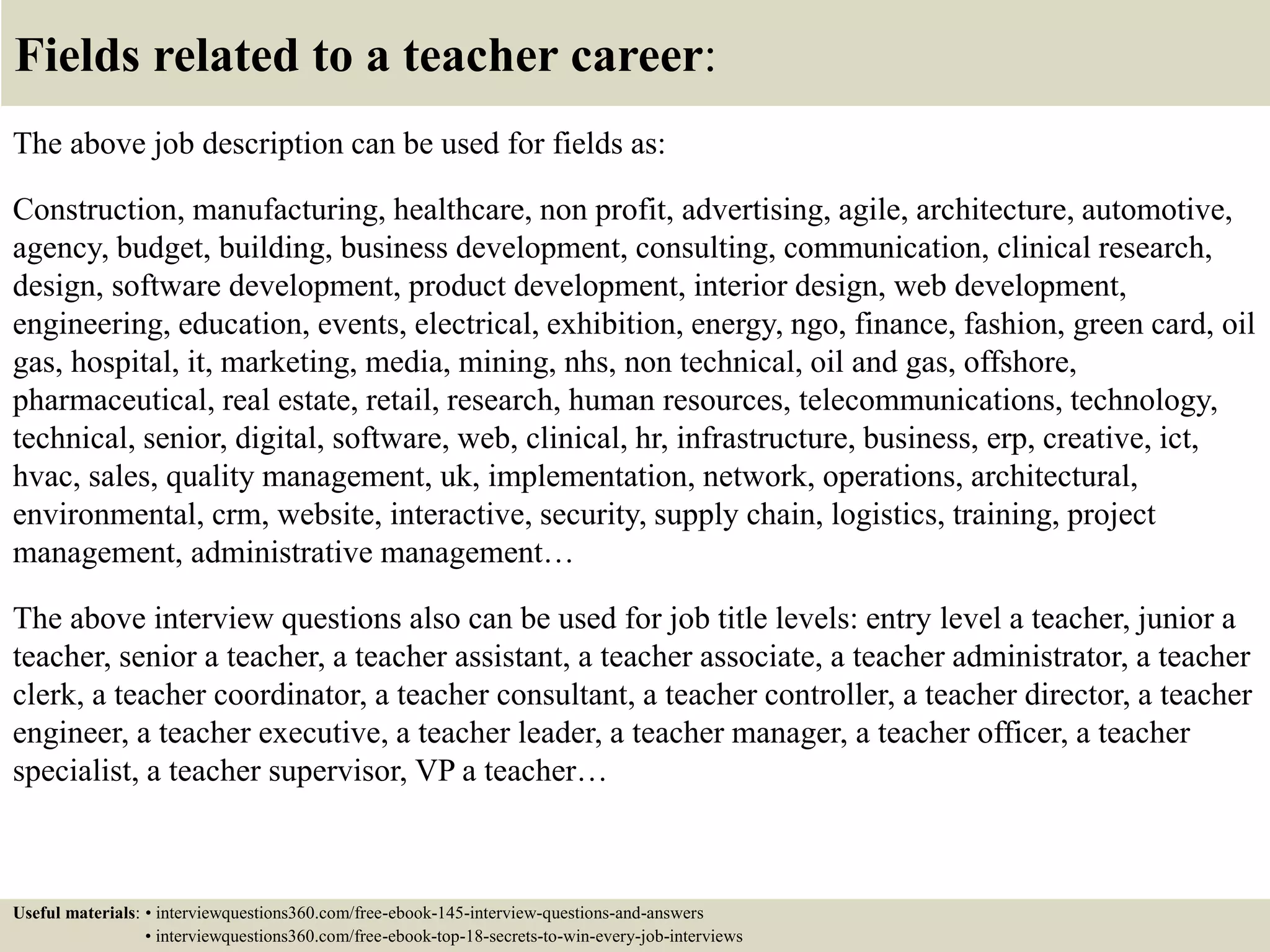 Fields related to a teacher career:
The above job description can be used for fields as:
Construction, manufacturing, healthcare, non profit, advertising, agile, architecture, automotive,
agency, budget, building, business development, consulting, communication, clinical research,
design, software development, product development, interior design, web development,
engineering, education, events, electrical, exhibition, energy, ngo, finance, fashion, green card, oil
gas, hospital, it, marketing, media, mining, nhs, non technical, oil and gas, offshore,
pharmaceutical, real estate, retail, research, human resources, telecommunications, technology,
technical, senior, digital, software, web, clinical, hr, infrastructure, business, erp, creative, ict,
hvac, sales, quality management, uk, implementation, network, operations, architectural,
environmental, crm, website, interactive, security, supply chain, logistics, training, project
management, administrative management…
The above interview questions also can be used for job title levels: entry level a teacher, junior a
teacher, senior a teacher, a teacher assistant, a teacher associate, a teacher administrator, a teacher
clerk, a teacher coordinator, a teacher consultant, a teacher controller, a teacher director, a teacher
engineer, a teacher executive, a teacher leader, a teacher manager, a teacher officer, a teacher
specialist, a teacher supervisor, VP a teacher…
Useful materials: • interviewquestions360.com/free-ebook-145-interview-questions-and-answers
• interviewquestions360.com/free-ebook-top-18-secrets-to-win-every-job-interviews
 