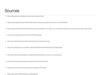 Sources
•   http://prilep.perso.sfr.fr/galerie2/cata/catacombes707.jpg



•   http://nicolas.blog.lemonde.fr/files/2007/10/pont-des-arts-jeunes-femmes-trois.1191446309.jpg



•   http://upload.wikimedia.org/wikipedia/commons/3/3c/Balcon_et_loges_de_c%C3%B4t%C3%A9_de_l%27op%C3%A9ra_Garnier.jpg



•   http://www.judynmike.com/musee%20d%20orsay.jpg



•   http://www.jantroost.eu/contemporaryartparis/centrepompidou.jpg



•   http://3.bp.blogspot.com/-7uuXNk_6d20/TWXCbMUP-UI/AAAAAAAAAAs/xXqa0jA.jpeg




•   http://www.illuminatisymbolism.com/data/media/19/Grande_arche_de_la_defense.jpg



•   http://paris.greateuropeancities.com/pictures/invalides-hotel.jpg



•   http://www.subwayhotels.com/blog/wp-content/cemetary.jpg



•   http://www.logos.info/files/galeries-lafayette.jpg
 