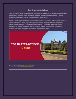 Top 10 Attractions in Pune
Pune, the cultural centre of Maharashtra, is a fascinating destination for travelers of all ages with
majestic forts, museums, dams, mountains, nightlife, and much more to discover. The best
attractions and activities to do in Pune are included in this article.
Pune is a lovely city where history and modernity coexist. Due to its IT industry, Pune boasts a
vibrant culture and a global edge. The city's attractiveness is enhanced by how the past and
current coexist, making it a desirable travel destination. A vacation to Pune offers a lot of
attractions for families and friends with its variety of cultural, historical, and adventurous
locations to explore. The top ten attractions in Pune are listed below.
Are you looking for 2bhk flats in kalyan?
 