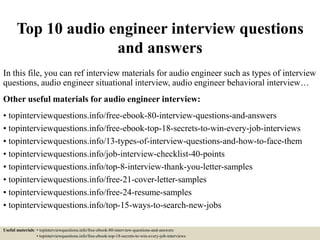 Top 10 audio engineer interview questions
and answers
In this file, you can ref interview materials for audio engineer such as types of interview
questions, audio engineer situational interview, audio engineer behavioral interview…
Other useful materials for audio engineer interview:
• topinterviewquestions.info/free-ebook-80-interview-questions-and-answers
• topinterviewquestions.info/free-ebook-top-18-secrets-to-win-every-job-interviews
• topinterviewquestions.info/13-types-of-interview-questions-and-how-to-face-them
• topinterviewquestions.info/job-interview-checklist-40-points
• topinterviewquestions.info/top-8-interview-thank-you-letter-samples
• topinterviewquestions.info/free-21-cover-letter-samples
• topinterviewquestions.info/free-24-resume-samples
• topinterviewquestions.info/top-15-ways-to-search-new-jobs
Useful materials: • topinterviewquestions.info/free-ebook-80-interview-questions-and-answers
• topinterviewquestions.info/free-ebook-top-18-secrets-to-win-every-job-interviews
 